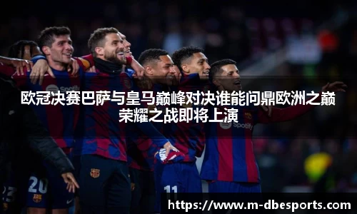 欧冠决赛巴萨与皇马巅峰对决谁能问鼎欧洲之巅荣耀之战即将上演